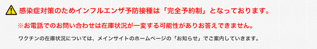 !感染症対策のためインフルエンザ予防接種は「完全予約制」となっております。※予防接種と診察もご希望の方は同じタイミングで予約をお取りいただけます。お電話でのお問い合わせは在庫状況が一変する可能性がありお答えできません。