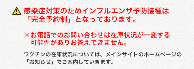 !感染症対策のためインフルエンザ予防接種は「完全予約制」となっております。※予防接種と診察もご希望の方は同じタイミングで予約をお取りいただけます。お電話でのお問い合わせは在庫状況が一変する可能性がありお答えできません。