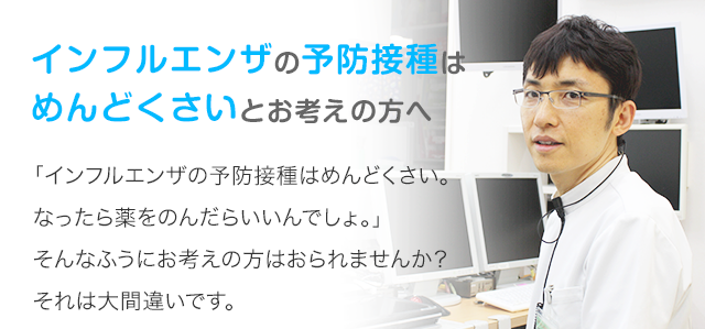 インフルエンザの予防接種はめんどくさいとお考えの方へ ｢インフルエンザの予防接種はめんどくさい。なったら薬をのんだらいいんでしょ。｣そんなふうにお考えの方はおられませんか？  それは大間違いです。