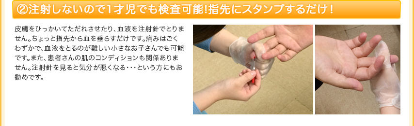 ②1歳児でも検査可能！指先から数滴の血液を採取！負担の少ない検査方法 皮膚をひっかいてただれさせたり、血液を注射針でとりません。ちょっと指先から血を垂らすだけです。痛みはごくわずかで、血液をとるのが難しい小さなお子さんでも可能です。また、患者さんの肌のコンディションも関係ありません。注射針を見ると気分が悪くなる・・・という方にもお勧めです。